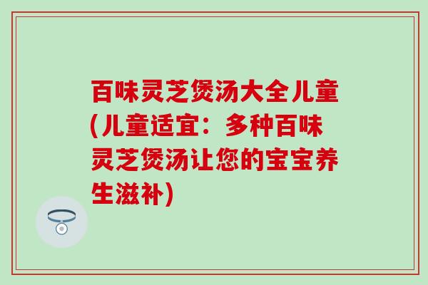 百味灵芝煲汤大全儿童(儿童适宜：多种百味灵芝煲汤让您的宝宝养生滋补)
