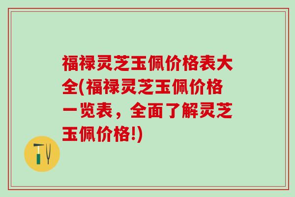 福禄灵芝玉佩价格表大全(福禄灵芝玉佩价格一览表，全面了解灵芝玉佩价格!)