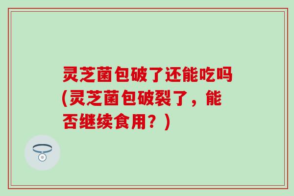 灵芝菌包破了还能吃吗(灵芝菌包破裂了，能否继续食用？)