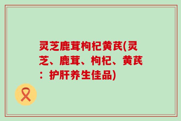 灵芝鹿茸枸杞黄芪(灵芝、鹿茸、枸杞、黄芪：护肝养生佳品)
