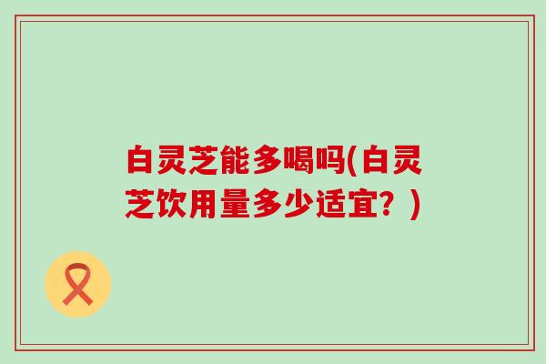 白灵芝能多喝吗(白灵芝饮用量多少适宜？)