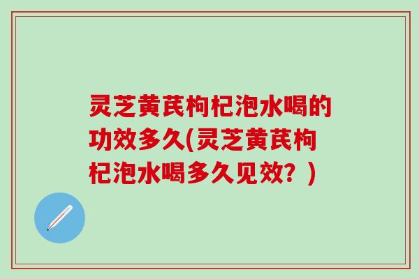 灵芝黄芪枸杞泡水喝的功效多久(灵芝黄芪枸杞泡水喝多久见效？)