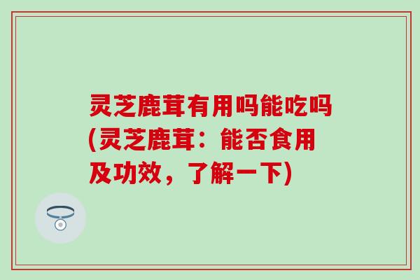 灵芝鹿茸有用吗能吃吗(灵芝鹿茸：能否食用及功效，了解一下)