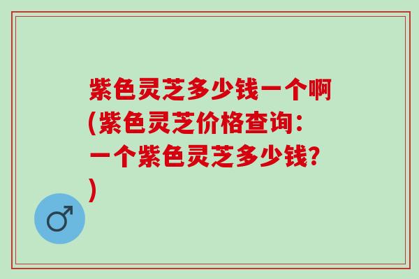 紫色灵芝多少钱一个啊(紫色灵芝价格查询：一个紫色灵芝多少钱？)