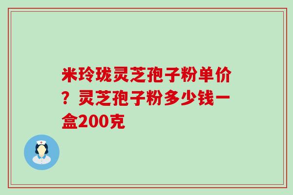 米玲珑灵芝孢子粉单价？灵芝孢子粉多少钱一盒200克