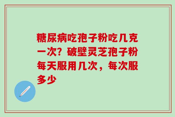 糖尿病吃孢子粉吃几克一次？破壁灵芝孢子粉每天服用几次，每次服多少