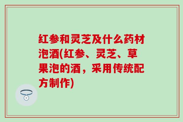 红参和灵芝及什么药材泡酒(红参、灵芝、草果泡的酒，采用传统配方制作)