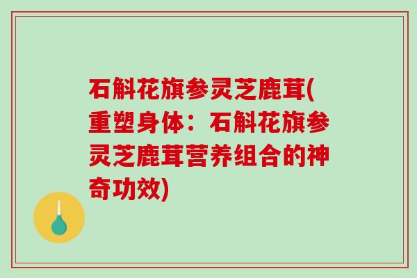 石斛花旗参灵芝鹿茸(重塑身体：石斛花旗参灵芝鹿茸营养组合的神奇功效)
