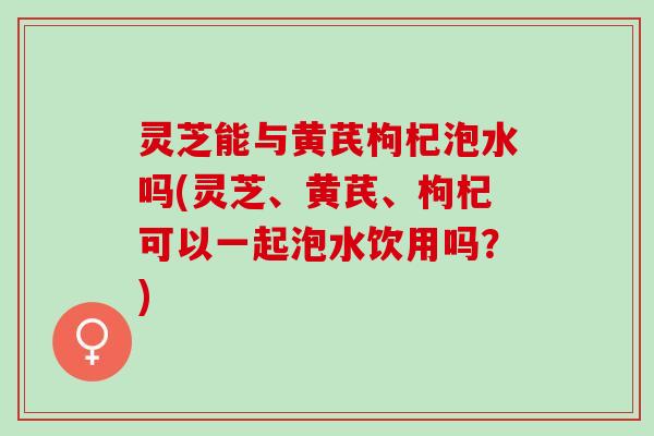 灵芝能与黄芪枸杞泡水吗(灵芝、黄芪、枸杞可以一起泡水饮用吗？)