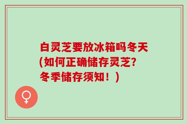白灵芝要放冰箱吗冬天(如何正确储存灵芝？冬季储存须知！)