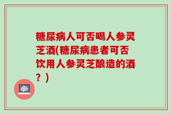 糖尿病人可否喝人参灵芝酒(糖尿病患者可否饮用人参灵芝酿造的酒？)