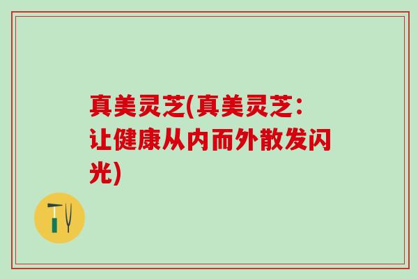 真美灵芝(真美灵芝：让健康从内而外散发闪光)