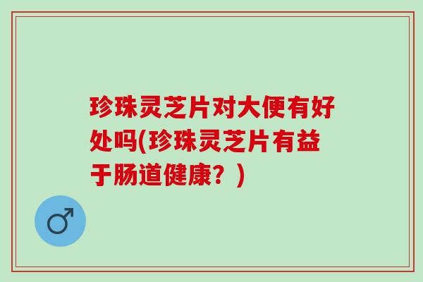 珍珠灵芝片对大便有好处吗(珍珠灵芝片有益于肠道健康?) 珍珠灵芝片对大便有好处吗(珍珠灵芝片有益于肠道健康?)