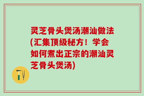 灵芝骨头煲汤潮汕做法(汇集顶级秘方！学会如何煮出正宗的潮汕灵芝骨头煲汤)