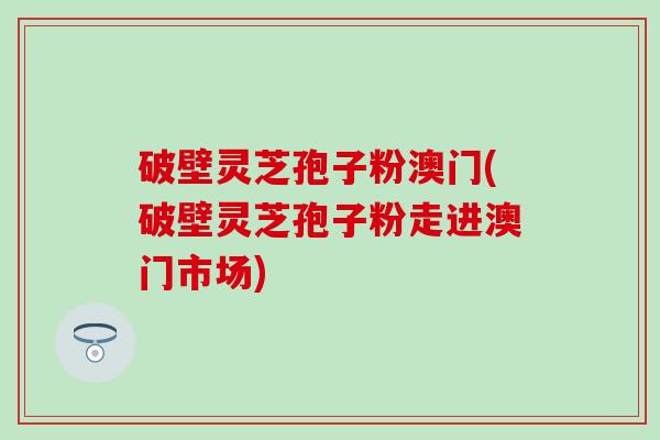 破壁灵芝孢子粉澳门(破壁灵芝孢子粉走进澳门市场)