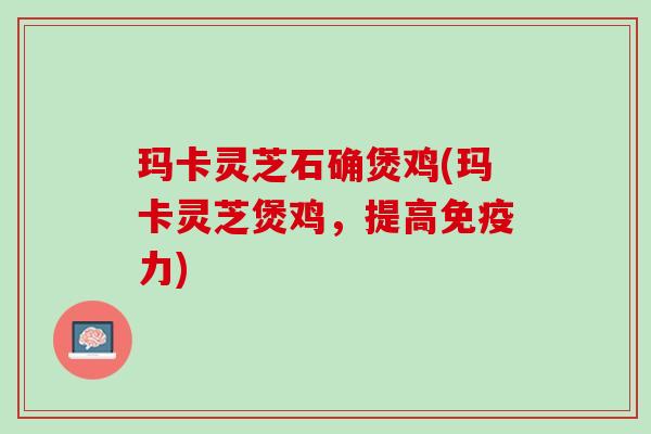 玛卡灵芝石确煲鸡(玛卡灵芝煲鸡，提高免疫力)
