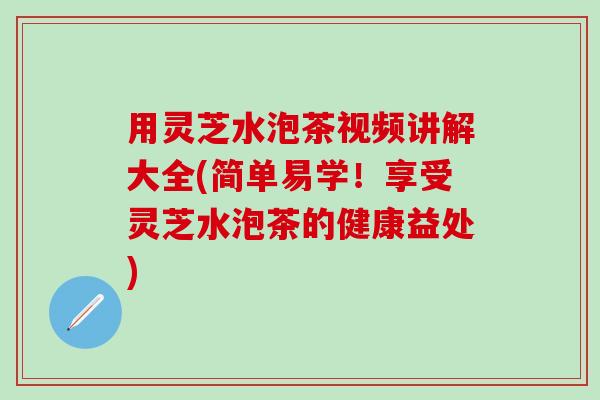 用灵芝水泡茶视频讲解大全(简单易学！享受灵芝水泡茶的健康益处)
