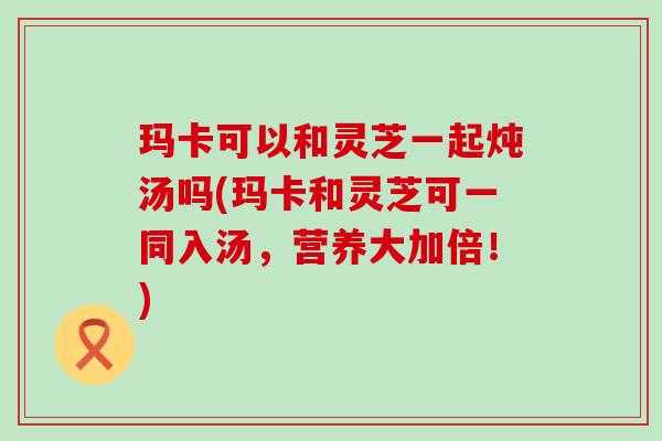 玛卡可以和灵芝一起炖汤吗(玛卡和灵芝可一同入汤，营养大加倍！)