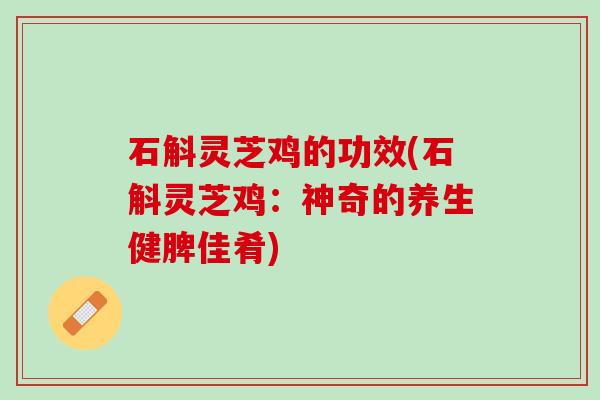 石斛灵芝鸡的功效(石斛灵芝鸡：神奇的养生健脾佳肴)