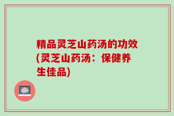 精品灵芝山药汤的功效(灵芝山药汤：保健养生佳品)