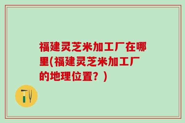 福建灵芝米加工厂在哪里(福建灵芝米加工厂的地理位置？)