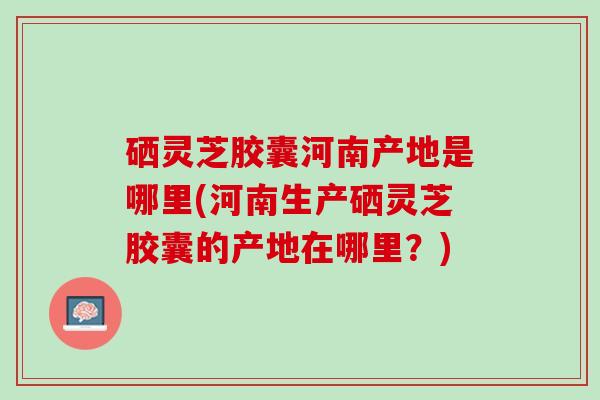 硒灵芝胶囊河南产地是哪里(河南生产硒灵芝胶囊的产地在哪里？)