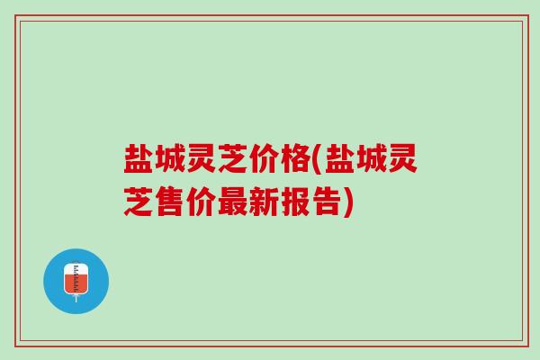 盐城灵芝价格(盐城灵芝售价最新报告)