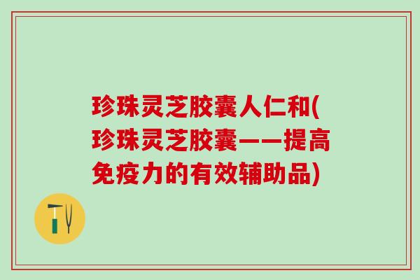 珍珠灵芝胶囊人仁和(珍珠灵芝胶囊——提高免疫力的有效辅助品)