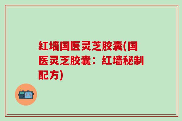 红墙国医灵芝胶囊(国医灵芝胶囊：红墙秘制配方)
