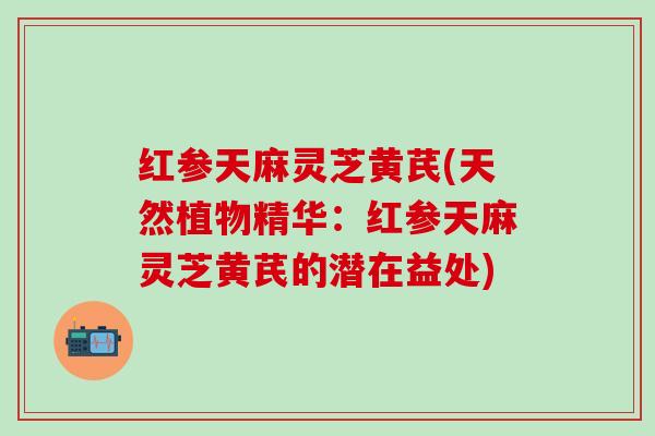 红参天麻灵芝黄芪(天然植物精华：红参天麻灵芝黄芪的潜在益处)