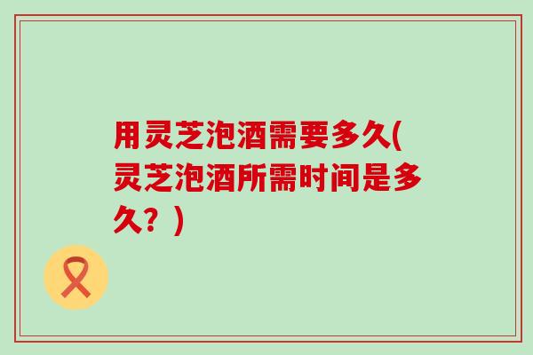 用灵芝泡酒需要多久(灵芝泡酒所需时间是多久？)