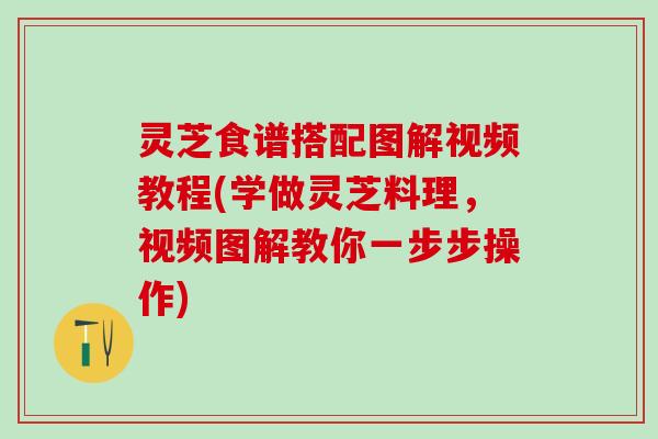 灵芝食谱搭配图解视频教程(学做灵芝料理，视频图解教你一步步操作)