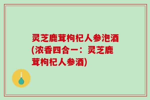 灵芝鹿茸枸杞人参泡酒(浓香四合一：灵芝鹿茸枸杞人参酒)