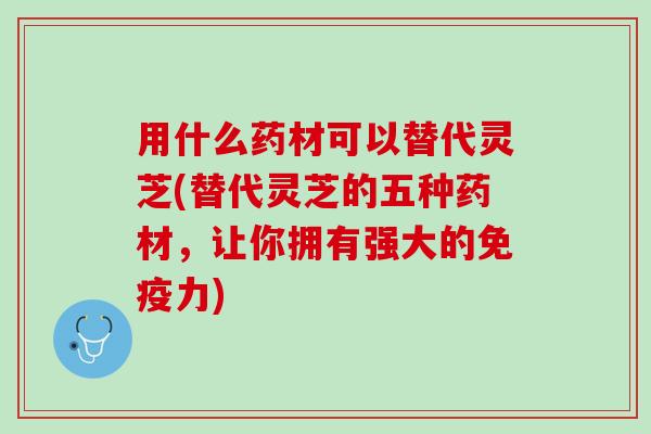 用什么药材可以替代灵芝(替代灵芝的五种药材，让你拥有强大的免疫力)