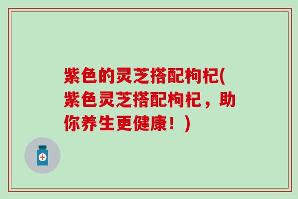 紫色的灵芝搭配枸杞(紫色灵芝搭配枸杞，助你养生更健康！)