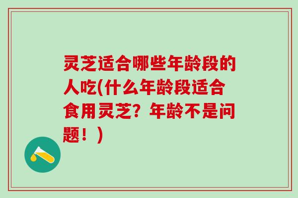 灵芝适合哪些年龄段的人吃(什么年龄段适合食用灵芝？年龄不是问题！)
