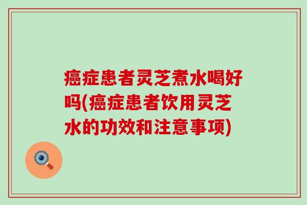 癌症患者灵芝煮水喝好吗(癌症患者饮用灵芝水的功效和注意事项)