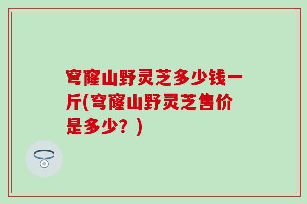 穹窿山野灵芝多少钱一斤(穹窿山野灵芝售价是多少？)