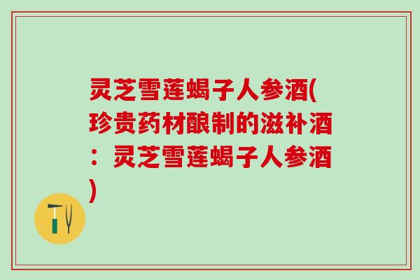 灵芝雪莲蝎子人参酒(珍贵药材酿制的滋补酒：灵芝雪莲蝎子人参酒)