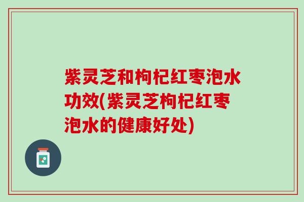 紫灵芝和枸杞红枣泡水功效(紫灵芝枸杞红枣泡水的健康好处)