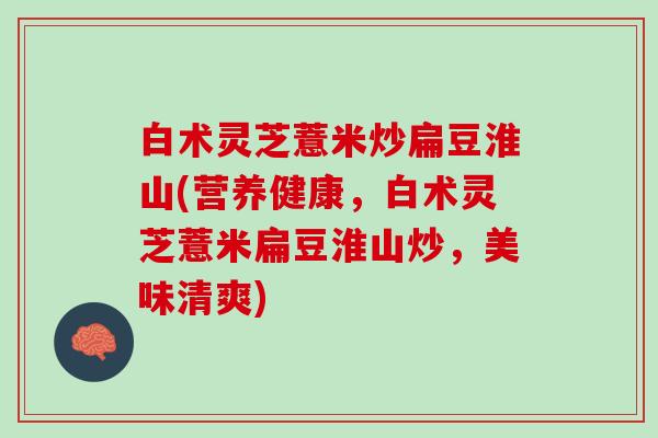 白术灵芝薏米炒扁豆淮山(营养健康，白术灵芝薏米扁豆淮山炒，美味清爽)