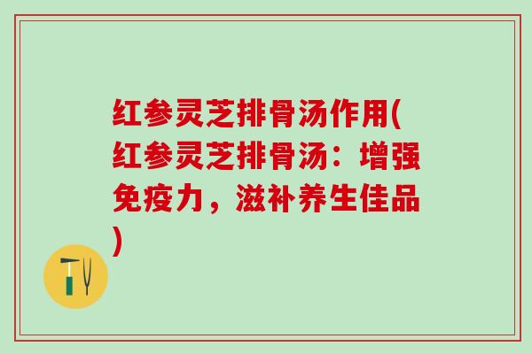 红参灵芝排骨汤作用(红参灵芝排骨汤：增强免疫力，滋补养生佳品)