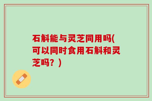 石斛能与灵芝同用吗(可以同时食用石斛和灵芝吗？)