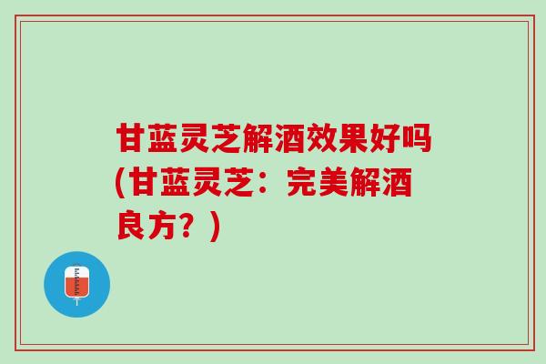 甘蓝灵芝解酒效果好吗(甘蓝灵芝：完美解酒良方？)