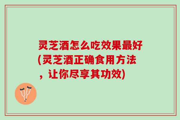灵芝酒怎么吃效果最好(灵芝酒正确食用方法，让你尽享其功效)