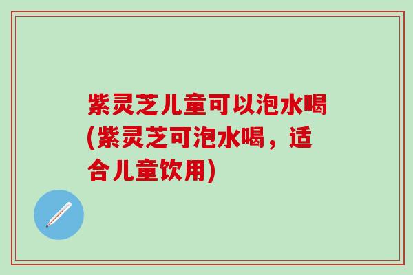 紫灵芝儿童可以泡水喝(紫灵芝可泡水喝，适合儿童饮用)