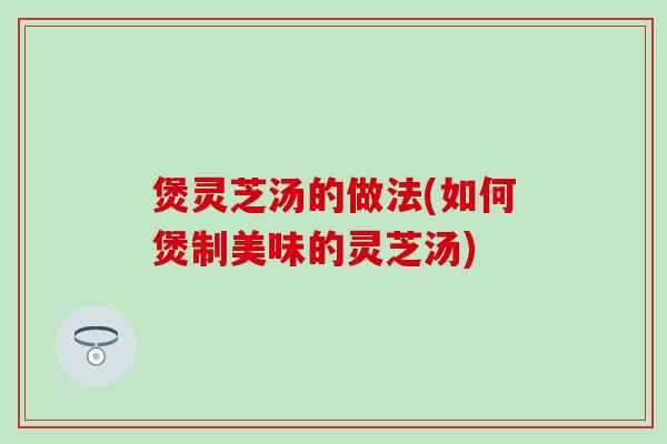 煲灵芝汤的做法(如何煲制美味的灵芝汤)