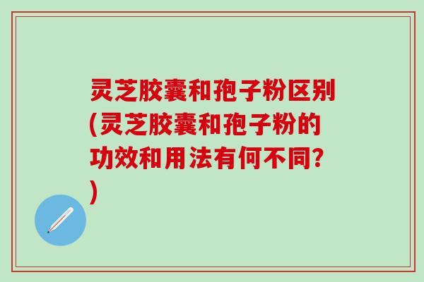 灵芝胶囊和孢子粉区别(灵芝胶囊和孢子粉的功效和用法有何不同？)