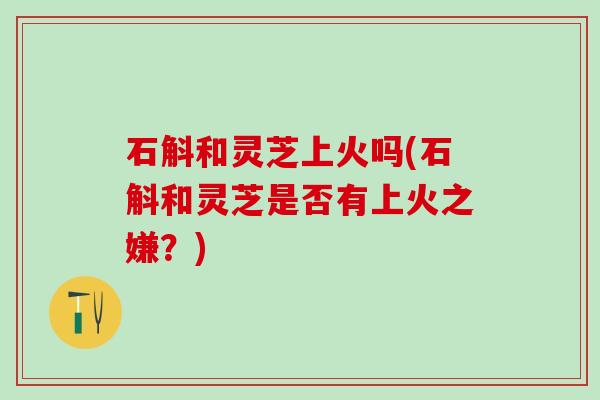石斛和灵芝上火吗(石斛和灵芝是否有上火之嫌？)
