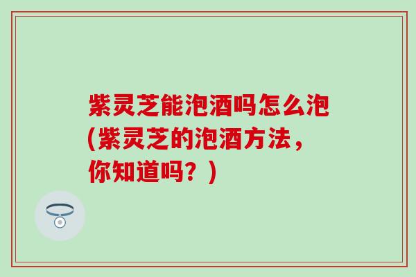 紫灵芝能泡酒吗怎么泡(紫灵芝的泡酒方法，你知道吗？)